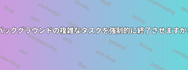 バックグラウンドの複雑なタスクを強制的に終了させますか?