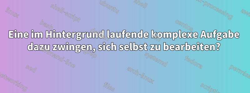 Eine im Hintergrund laufende komplexe Aufgabe dazu zwingen, sich selbst zu bearbeiten?