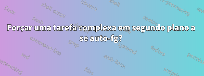 Forçar uma tarefa complexa em segundo plano a se auto-fg?