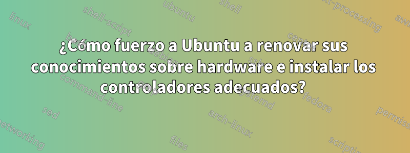 ¿Cómo fuerzo a Ubuntu a renovar sus conocimientos sobre hardware e instalar los controladores adecuados?