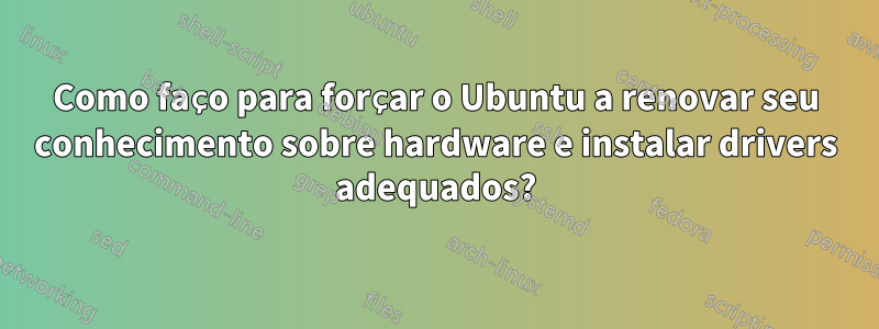 Como faço para forçar o Ubuntu a renovar seu conhecimento sobre hardware e instalar drivers adequados?