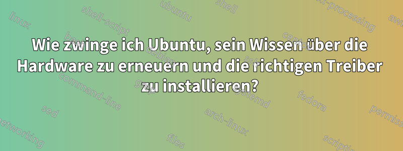 Wie zwinge ich Ubuntu, sein Wissen über die Hardware zu erneuern und die richtigen Treiber zu installieren?