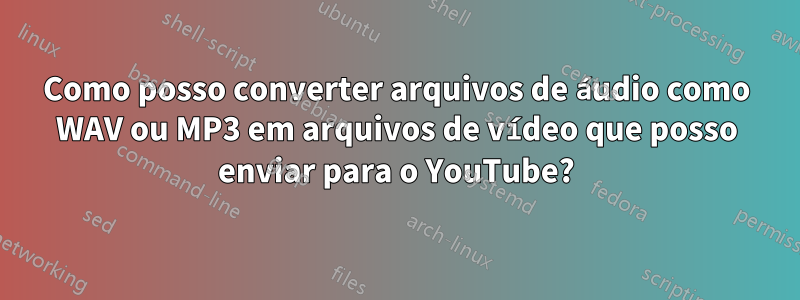 Como posso converter arquivos de áudio como WAV ou MP3 em arquivos de vídeo que posso enviar para o YouTube?