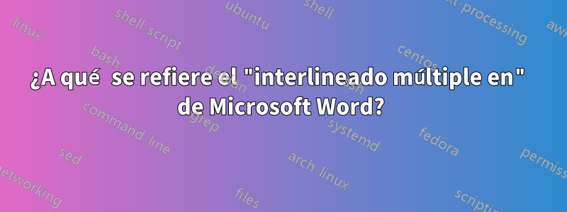 ¿A qué se refiere el "interlineado múltiple en" de Microsoft Word?