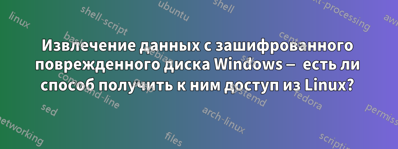 Извлечение данных с зашифрованного поврежденного диска Windows — есть ли способ получить к ним доступ из Linux?