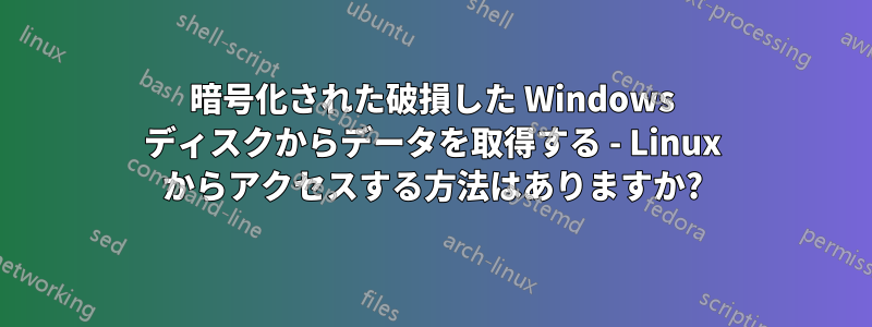 暗号化された破損した Windows ディスクからデータを取得する - Linux からアクセスする方法はありますか?