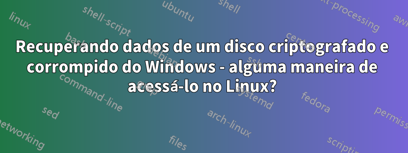 Recuperando dados de um disco criptografado e corrompido do Windows - alguma maneira de acessá-lo no Linux?