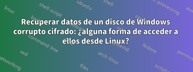 Recuperar datos de un disco de Windows corrupto cifrado: ¿alguna forma de acceder a ellos desde Linux?