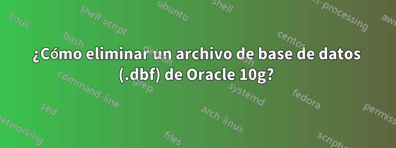 ¿Cómo eliminar un archivo de base de datos (.dbf) de Oracle 10g?