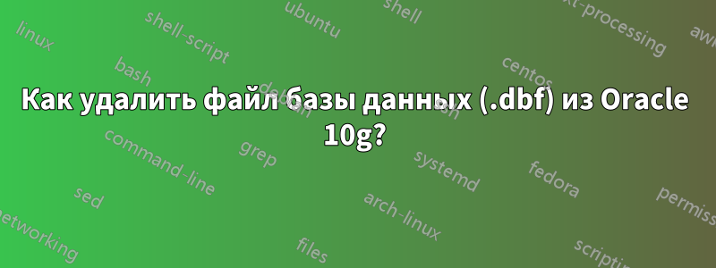 Как удалить файл базы данных (.dbf) из Oracle 10g?