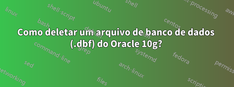 Como deletar um arquivo de banco de dados (.dbf) do Oracle 10g?