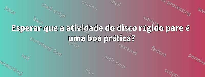 Esperar que a atividade do disco rígido pare é uma boa prática?