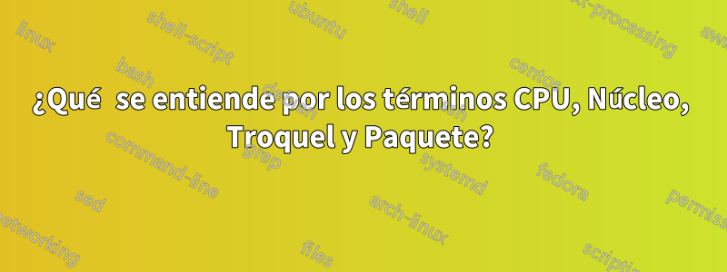 ¿Qué se entiende por los términos CPU, Núcleo, Troquel y Paquete?