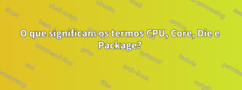 O que significam os termos CPU, Core, Die e Package?