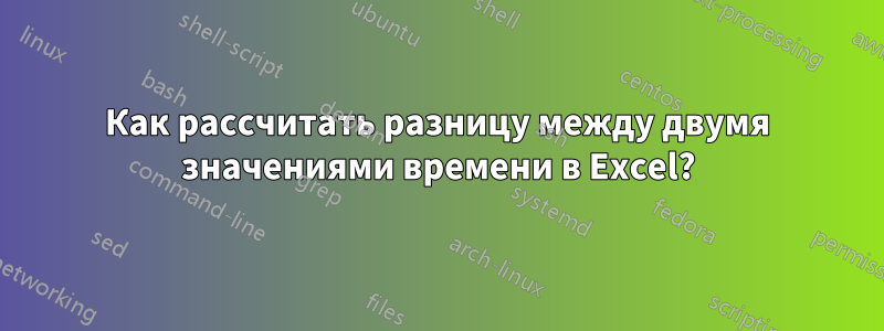 Как рассчитать разницу между двумя значениями времени в Excel?