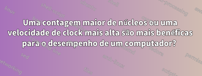 Uma contagem maior de núcleos ou uma velocidade de clock mais alta são mais benéficas para o desempenho de um computador? 