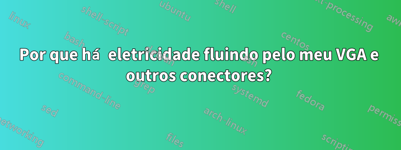 Por que há eletricidade fluindo pelo meu VGA e outros conectores?