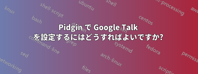 Pidgin で Google Talk を設定するにはどうすればよいですか?