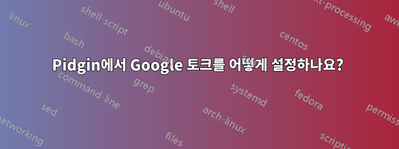 Pidgin에서 Google 토크를 어떻게 설정하나요?