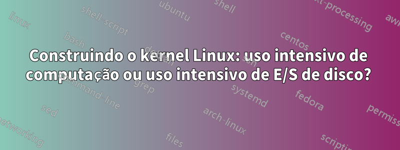 Construindo o kernel Linux: uso intensivo de computação ou uso intensivo de E/S de disco?