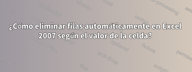 ¿Cómo eliminar filas automáticamente en Excel 2007 según el valor de la celda?