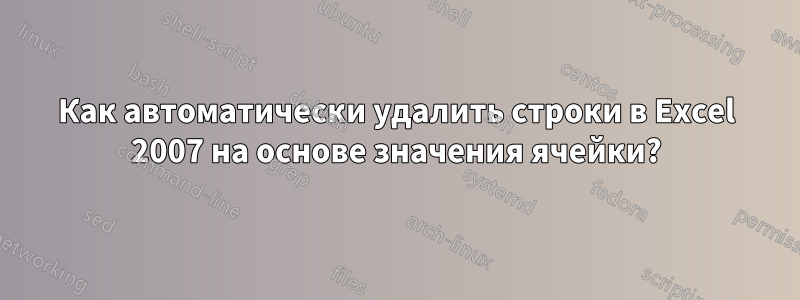 Как автоматически удалить строки в Excel 2007 на основе значения ячейки?