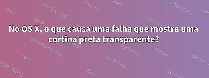 No OS X, o que causa uma falha que mostra uma cortina preta transparente?