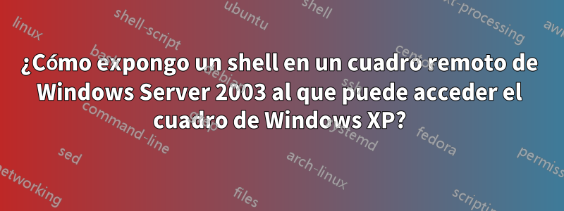 ¿Cómo expongo un shell en un cuadro remoto de Windows Server 2003 al que puede acceder el cuadro de Windows XP?