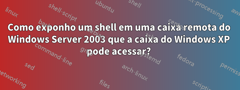 Como exponho um shell em uma caixa remota do Windows Server 2003 que a caixa do Windows XP pode acessar?