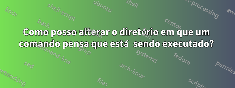 Como posso alterar o diretório em que um comando pensa que está sendo executado?