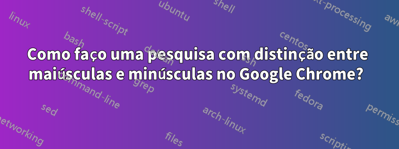 Como faço uma pesquisa com distinção entre maiúsculas e minúsculas no Google Chrome? 