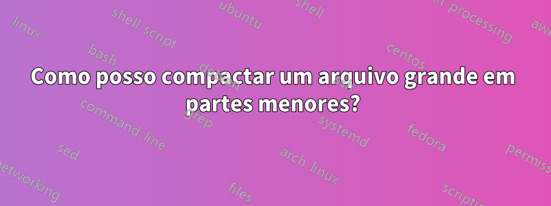 Como posso compactar um arquivo grande em partes menores?