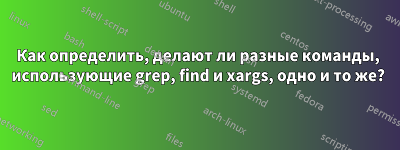 Как определить, делают ли разные команды, использующие grep, find и xargs, одно и то же?