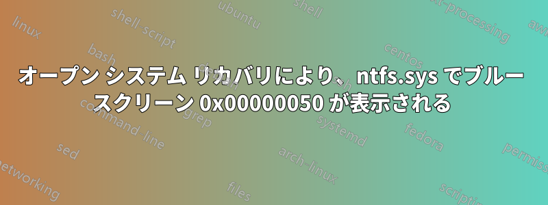 オープン システム リカバリにより、ntfs.sys でブルー スクリーン 0x00000050 が表示される