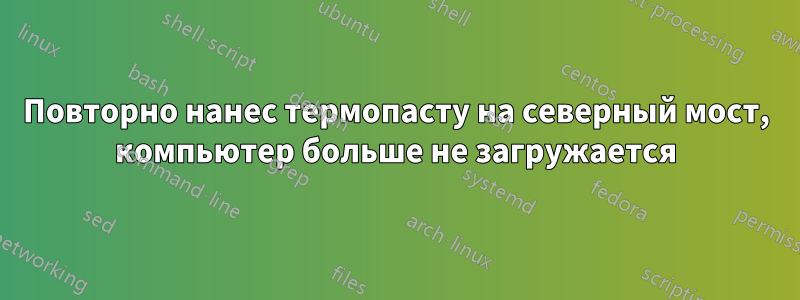 Повторно нанес термопасту на северный мост, компьютер больше не загружается