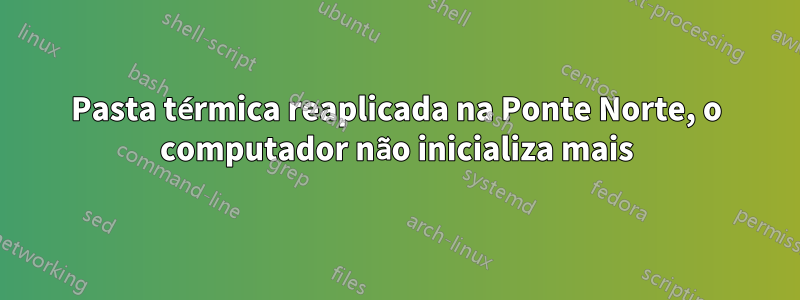 Pasta térmica reaplicada na Ponte Norte, o computador não inicializa mais