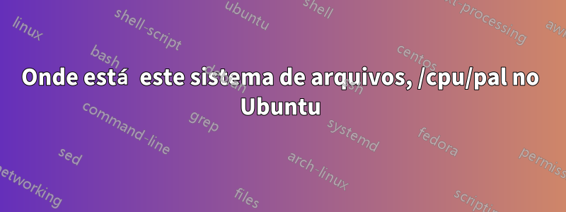 Onde está este sistema de arquivos, /cpu/pal no Ubuntu