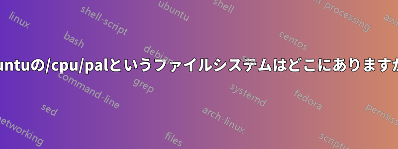 Ubuntuの/cpu/palというファイルシステムはどこにありますか？