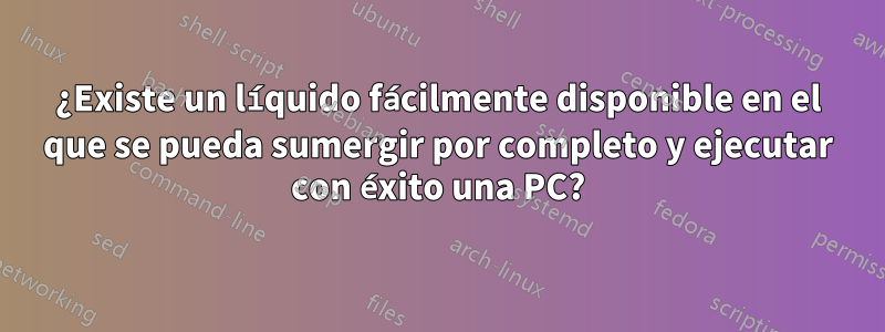 ¿Existe un líquido fácilmente disponible en el que se pueda sumergir por completo y ejecutar con éxito una PC?