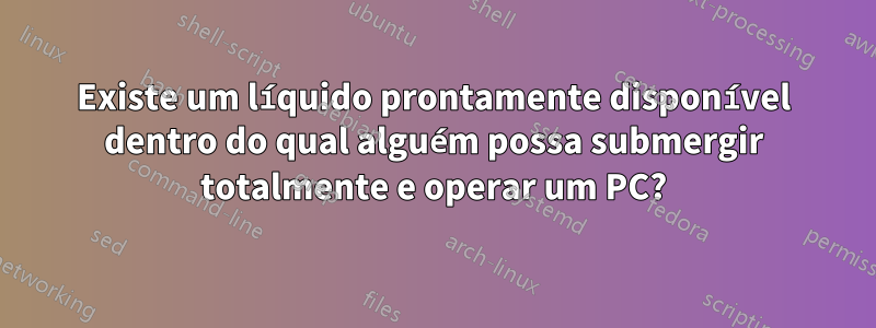 Existe um líquido prontamente disponível dentro do qual alguém possa submergir totalmente e operar um PC?