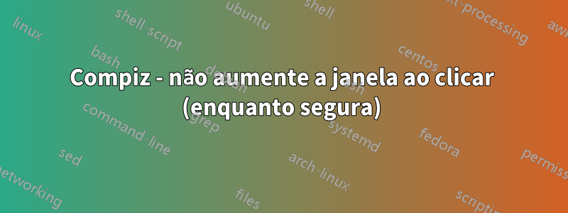 Compiz - não aumente a janela ao clicar (enquanto segura)