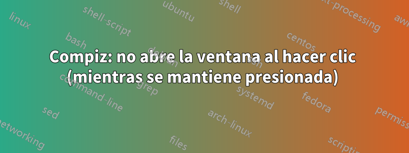 Compiz: no abre la ventana al hacer clic (mientras se mantiene presionada)