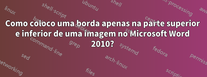 Como coloco uma borda apenas na parte superior e inferior de uma imagem no Microsoft Word 2010?