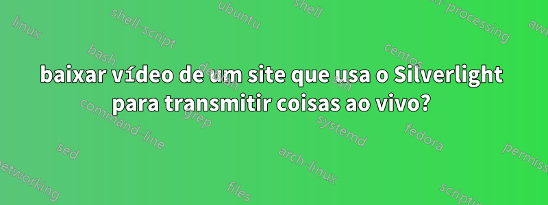 baixar vídeo de um site que usa o Silverlight para transmitir coisas ao vivo?