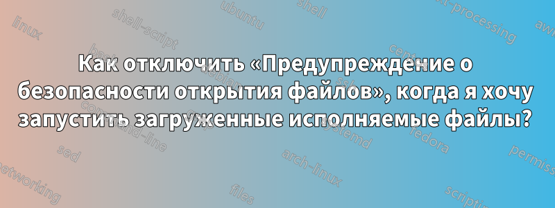 Как отключить «Предупреждение о безопасности открытия файлов», когда я хочу запустить загруженные исполняемые файлы?