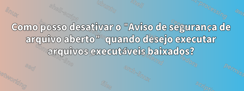 Como posso desativar o "Aviso de segurança de arquivo aberto" quando desejo executar arquivos executáveis ​​baixados?