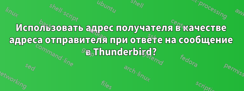 Использовать адрес получателя в качестве адреса отправителя при ответе на сообщение в Thunderbird?