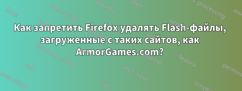 Как запретить Firefox удалять Flash-файлы, загруженные с таких сайтов, как ArmorGames.com?