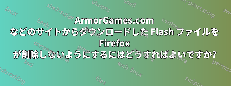 ArmorGames.com などのサイトからダウンロードした Flash ファイルを Firefox が削除しないようにするにはどうすればよいですか?