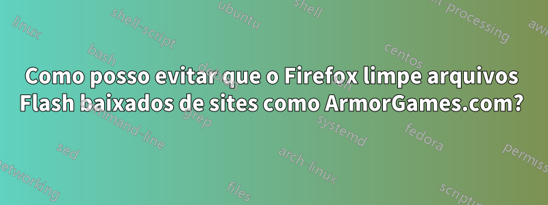 Como posso evitar que o Firefox limpe arquivos Flash baixados de sites como ArmorGames.com?